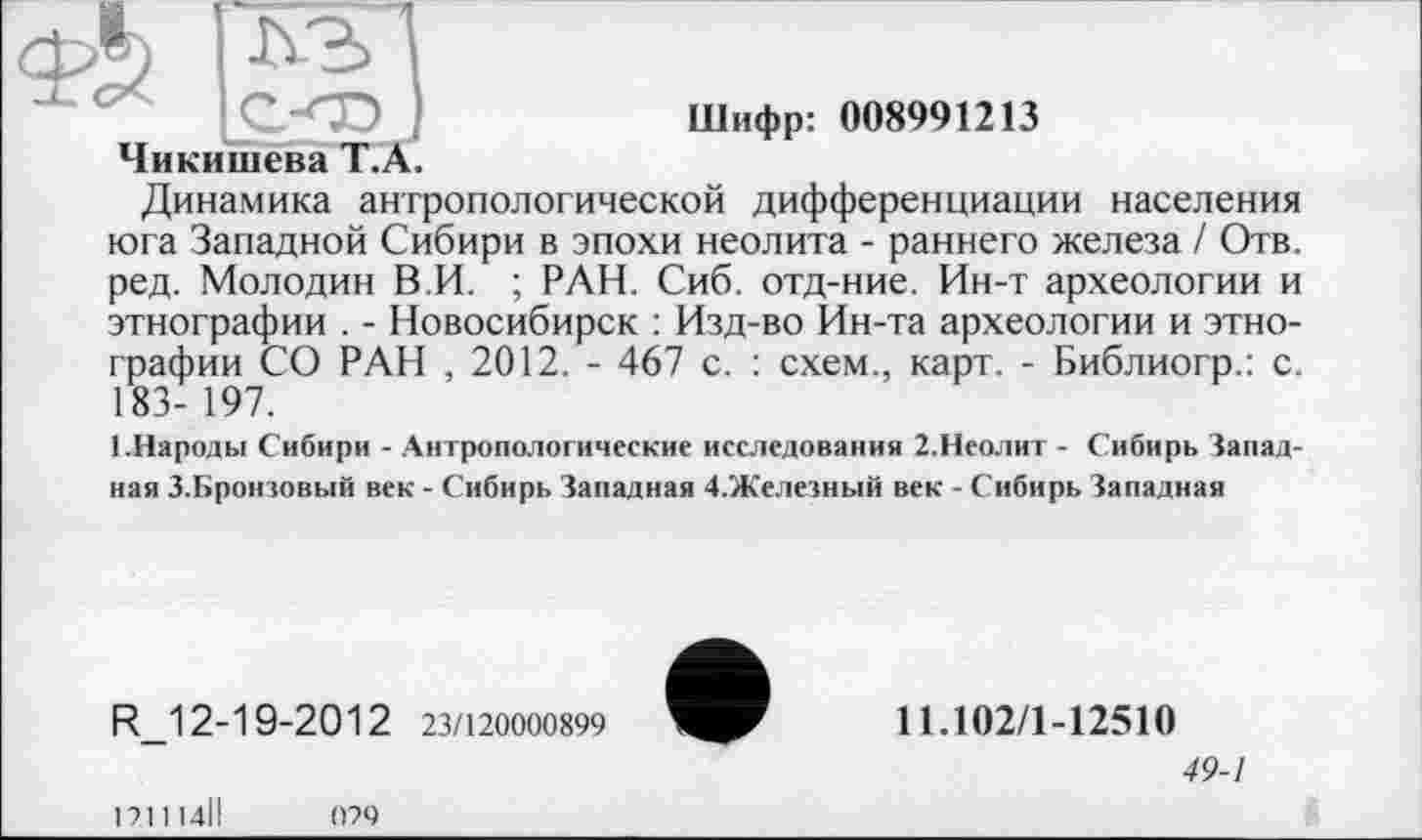 ﻿Чикишева 1 .А.
Шифр: 008991213
Динамика антропологической дифференциации населения юга Западной Сибири в эпохи неолита - раннего железа / Отв. ред. Молодин В.И. ; РАН. Сиб. отд-ние. Ин-т археологии и этнографии . - Новосибирск : Изд-во Ин-та археологии и этнографии СО РАН , 2012. - 467 с. : схем., карт. - Библиогр.: с. 183- 197.
ГНароды Сибири - Антропологические исследования 2.Неолит - Сибирь Западная З.Бронзовый век - Сибирь Западная 4.Железный век - Сибирь Западная
R_12-19-2012 23/120000899
1211І4ІІ	029
11.102/1-12510
49-1